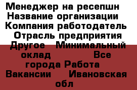 Менеджер на ресепшн › Название организации ­ Компания-работодатель › Отрасль предприятия ­ Другое › Минимальный оклад ­ 18 000 - Все города Работа » Вакансии   . Ивановская обл.